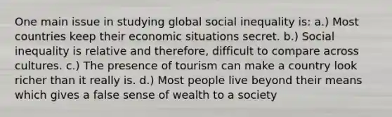 One main issue in studying global social inequality is: a.) Most countries keep their economic situations secret. b.) Social inequality is relative and therefore, difficult to compare across cultures. c.) The presence of tourism can make a country look richer than it really is. d.) Most people live beyond their means which gives a false sense of wealth to a society