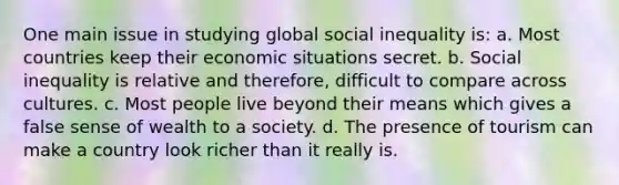 One main issue in studying global social inequality is: a. Most countries keep their economic situations secret. b. Social inequality is relative and therefore, difficult to compare across cultures. c. Most people live beyond their means which gives a false sense of wealth to a society. d. The presence of tourism can make a country look richer than it really is.