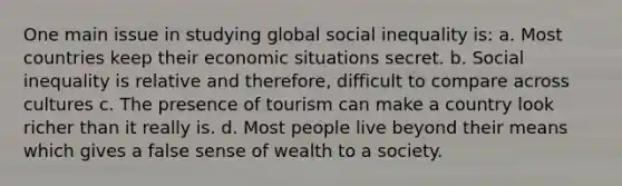 One main issue in studying global social inequality is: a. Most countries keep their economic situations secret. b. Social inequality is relative and therefore, difficult to compare across cultures c. The presence of tourism can make a country look richer than it really is. d. Most people live beyond their means which gives a false sense of wealth to a society.