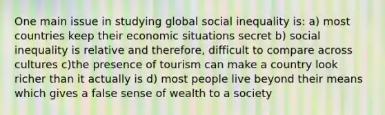 One main issue in studying global social inequality is: a) most countries keep their economic situations secret b) social inequality is relative and therefore, difficult to compare across cultures c)the presence of tourism can make a country look richer than it actually is d) most people live beyond their means which gives a false sense of wealth to a society