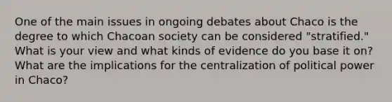 One of the main issues in ongoing debates about Chaco is the degree to which Chacoan society can be considered "stratified." What is your view and what kinds of evidence do you base it on? What are the implications for the centralization of political power in Chaco?