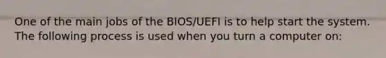 One of the main jobs of the BIOS/UEFI is to help start the system. The following process is used when you turn a computer on: