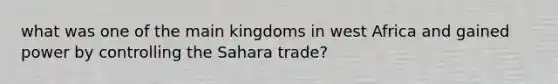 what was one of the main kingdoms in west Africa and gained power by controlling the Sahara trade?