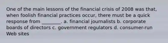 One of the main lessons of the financial crisis of 2008 was that, when foolish financial practices occur, there must be a quick response from ________. a. financial journalists b. corporate boards of directors c. government regulators d. consumer-run Web sites