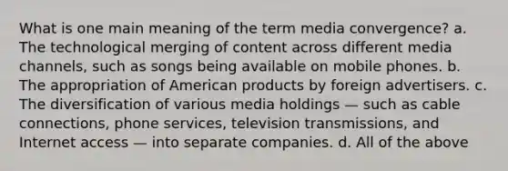 What is one main meaning of the term media convergence? a. The technological merging of content across different media channels, such as songs being available on mobile phones. b. The appropriation of American products by foreign advertisers. c. The diversification of various media holdings — such as cable connections, phone services, television transmissions, and Internet access — into separate companies. d. All of the above