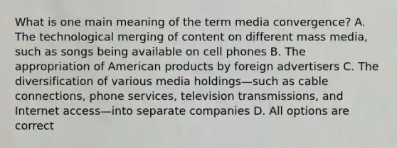 What is one main meaning of the term media convergence? A. The technological merging of content on different mass media, such as songs being available on cell phones B. The appropriation of American products by foreign advertisers C. The diversification of various media holdings—such as cable connections, phone services, television transmissions, and Internet access—into separate companies D. All options are correct