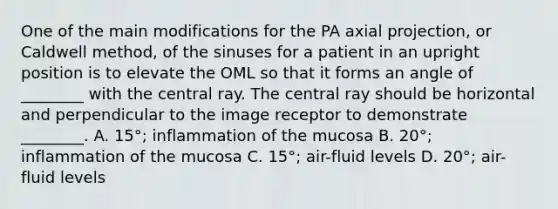 One of the main modifications for the PA axial projection, or Caldwell method, of the sinuses for a patient in an upright position is to elevate the OML so that it forms an angle of ________ with the central ray. The central ray should be horizontal and perpendicular to the image receptor to demonstrate ________. A. 15°; inflammation of the mucosa B. 20°; inflammation of the mucosa C. 15°; air-fluid levels D. 20°; air-fluid levels