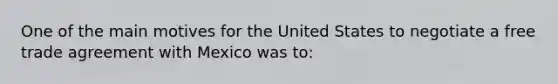 ​One of the main motives for the United States to negotiate a free trade agreement with Mexico was to: