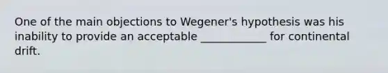 One of the main objections to Wegener's hypothesis was his inability to provide an acceptable ____________ for continental drift.