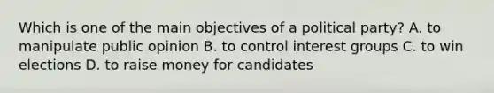 Which is one of the main objectives of a political party? A. to manipulate public opinion B. to control interest groups C. to win elections D. to raise money for candidates