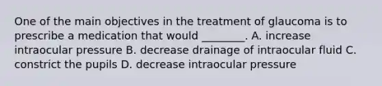 One of the main objectives in the treatment of glaucoma is to prescribe a medication that would​ ________. A. increase intraocular pressure B. decrease drainage of intraocular fluid C. constrict the pupils D. decrease intraocular pressure