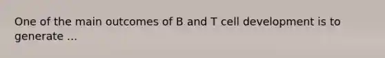 One of the main outcomes of B and T cell development is to generate ...