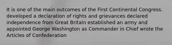 It is one of the main outcomes of the First Continental Congress. developed a declaration of rights and grievances declared independence from Great Britain established an army and appointed George Washington as Commander in Chief wrote the Articles of Confederation