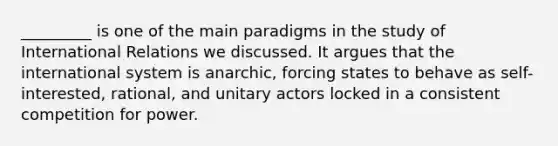 _________ is one of the main paradigms in the study of International Relations we discussed. It argues that the international system is anarchic, forcing states to behave as self-interested, rational, and unitary actors locked in a consistent competition for power.