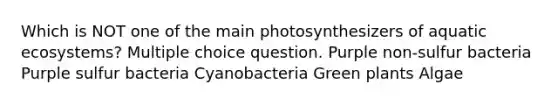 Which is NOT one of the main photosynthesizers of aquatic ecosystems? Multiple choice question. Purple non-sulfur bacteria Purple sulfur bacteria Cyanobacteria Green plants Algae