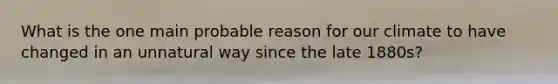 What is the one main probable reason for our climate to have changed in an unnatural way since the late 1880s?