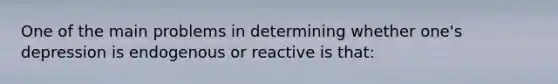 One of the main problems in determining whether one's depression is endogenous or reactive is that: