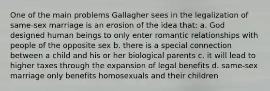 One of the main problems Gallagher sees in the legalization of same-sex marriage is an erosion of the idea that: a. God designed human beings to only enter romantic relationships with people of the opposite sex b. there is a special connection between a child and his or her biological parents c. it will lead to higher taxes through the expansion of legal benefits d. same-sex marriage only benefits homosexuals and their children