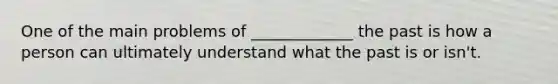 One of the main problems of _____________ the past is how a person can ultimately understand what the past is or isn't.