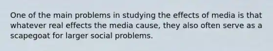 One of the main problems in studying the effects of media is that whatever real effects the media cause, they also often serve as a scapegoat for larger social problems.