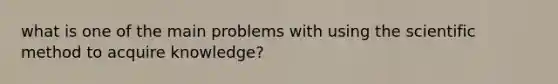 what is one of the main problems with using the scientific method to acquire knowledge?