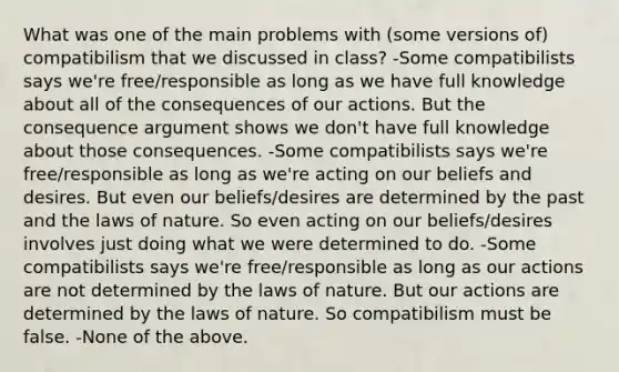 What was one of the main problems with (some versions of) compatibilism that we discussed in class? -Some compatibilists says we're free/responsible as long as we have full knowledge about all of the consequences of our actions. But the consequence argument shows we don't have full knowledge about those consequences. -Some compatibilists says we're free/responsible as long as we're acting on our beliefs and desires. But even our beliefs/desires are determined by the past and the laws of nature. So even acting on our beliefs/desires involves just doing what we were determined to do. -Some compatibilists says we're free/responsible as long as our actions are not determined by the laws of nature. But our actions are determined by the laws of nature. So compatibilism must be false. -None of the above.