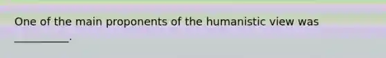 One of the main proponents of the humanistic view was __________.