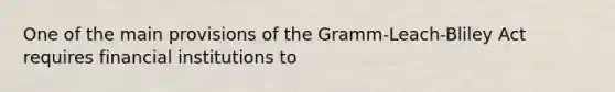 One of the main provisions of the Gramm-Leach-Bliley Act requires financial institutions to