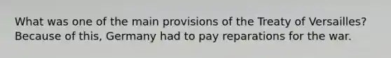 What was one of the main provisions of the Treaty of Versailles? Because of this, Germany had to pay reparations for the war.