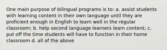 One main purpose of bilingual programs is to: a. assist students with learning content in their own language until they are proficient enough in English to learn well in the regular classroom; b. help second language learners learn content; c. put off the time students will have to function in their home classroom d. all of the above