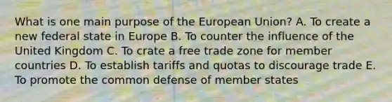 What is one main purpose of the European Union? A. To create a new federal state in Europe B. To counter the influence of the United Kingdom C. To crate a free trade zone for member countries D. To establish tariffs and quotas to discourage trade E. To promote the common defense of member states