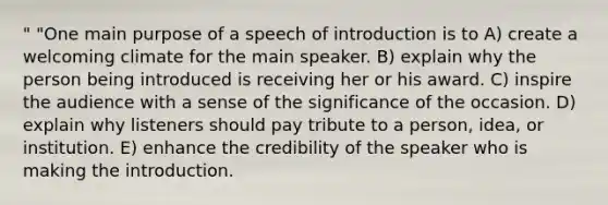 " "One main purpose of a speech of introduction is to A) create a welcoming climate for the main speaker. B) explain why the person being introduced is receiving her or his award. C) inspire the audience with a sense of the significance of the occasion. D) explain why listeners should pay tribute to a person, idea, or institution. E) enhance the credibility of the speaker who is making the introduction.