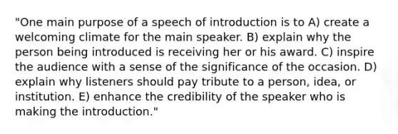 "One main purpose of a speech of introduction is to A) create a welcoming climate for the main speaker. B) explain why the person being introduced is receiving her or his award. C) inspire the audience with a sense of the significance of the occasion. D) explain why listeners should pay tribute to a person, idea, or institution. E) enhance the credibility of the speaker who is making the introduction."