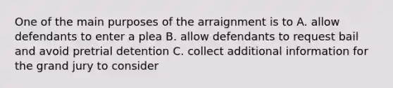 One of the main purposes of the arraignment is to A. allow defendants to enter a plea B. allow defendants to request bail and avoid pretrial detention C. collect additional information for the grand jury to consider