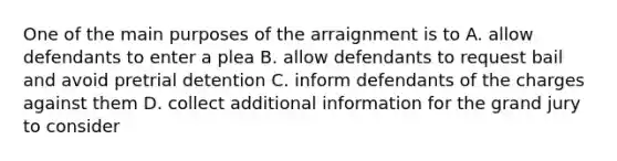 One of the main purposes of the arraignment is to A. allow defendants to enter a plea B. allow defendants to request bail and avoid pretrial detention C. inform defendants of the charges against them D. collect additional information for the grand jury to consider