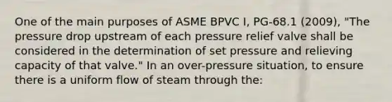 One of the main purposes of ASME BPVC I, PG-68.1 (2009), "The pressure drop upstream of each pressure relief valve shall be considered in the determination of set pressure and relieving capacity of that valve." In an over-pressure situation, to ensure there is a uniform flow of steam through the: