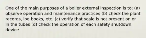 One of the main purposes of a boiler external inspection is to: (a) observe operation and maintenance practices (b) check the plant records, log books, etc. (c) verify that scale is not present on or in the tubes (d) check the operation of each safety shutdown device