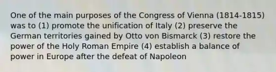 One of the main purposes of the Congress of Vienna (1814-1815) was to (1) promote the unification of Italy (2) preserve the German territories gained by Otto von Bismarck (3) restore the power of the Holy Roman Empire (4) establish a balance of power in Europe after the defeat of Napoleon