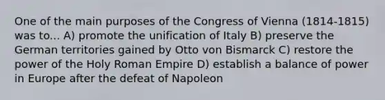 One of the main purposes of the Congress of Vienna (1814-1815) was to... A) promote the unification of Italy B) preserve the German territories gained by Otto von Bismarck C) restore the power of the Holy Roman Empire D) establish a balance of power in Europe after the defeat of Napoleon