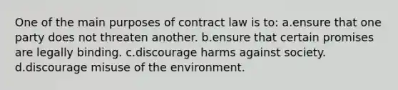 One of the main purposes of contract law is to: a.ensure that one party does not threaten another. b.ensure that certain promises are legally binding. c.discourage harms against society. d.discourage misuse of the environment.