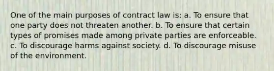 One of the main purposes of contract law is: a. To ensure that one party does not threaten another. b. To ensure that certain types of promises made among private parties are enforceable. c. To discourage harms against society. d. To discourage misuse of the environment.