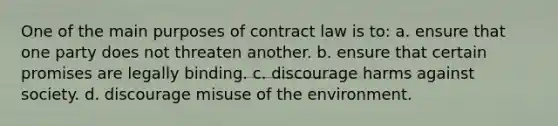 One of the main purposes of contract law is to: a. ensure that one party does not threaten another. b. ensure that certain promises are legally binding. c. discourage harms against society. d. discourage misuse of the environment.