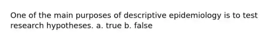 One of the main purposes of descriptive epidemiology is to test research hypotheses. a. true b. false