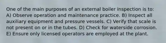 One of the main purposes of an external boiler inspection is to: A) Observe operation and maintenance practice. B) Inspect all auxiliary equipment and pressure vessels. C) Verify that scale is not present on or in the tubes. D) Check for waterside corrosion. E) Ensure only licensed operators are employed at the plant.