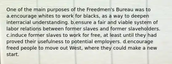 One of the main purposes of the Freedmen's Bureau was to a.encourage whites to work for blacks, as a way to deepen interracial understanding. b.ensure a fair and viable system of labor relations between former slaves and former slaveholders. c.induce former slaves to work for free, at least until they had proved their usefulness to potential employers. d.encourage freed people to move out West, where they could make a new start.