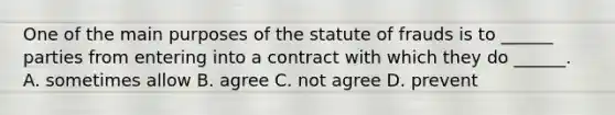 One of the main purposes of the statute of frauds is to ______ parties from entering into a contract with which they do ______. A. sometimes allow B. agree C. not agree D. prevent