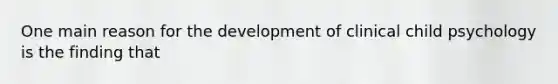 One main reason for the development of clinical child psychology is the finding that