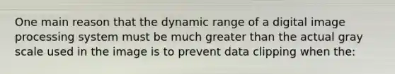 One main reason that the dynamic range of a digital image processing system must be much greater than the actual gray scale used in the image is to prevent data clipping when the: