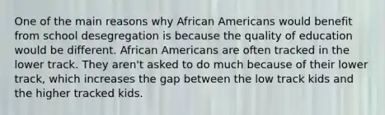 One of the main reasons why African Americans would benefit from school desegregation is because the quality of education would be different. African Americans are often tracked in the lower track. They aren't asked to do much because of their lower track, which increases the gap between the low track kids and the higher tracked kids.