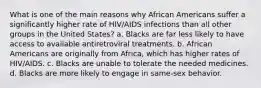 What is one of the main reasons why African Americans suffer a significantly higher rate of HIV/AIDS infections than all other groups in the United States? a. Blacks are far less likely to have access to available antiretroviral treatments. b. African Americans are originally from Africa, which has higher rates of HIV/AIDS. c. Blacks are unable to tolerate the needed medicines. d. Blacks are more likely to engage in same-sex behavior.